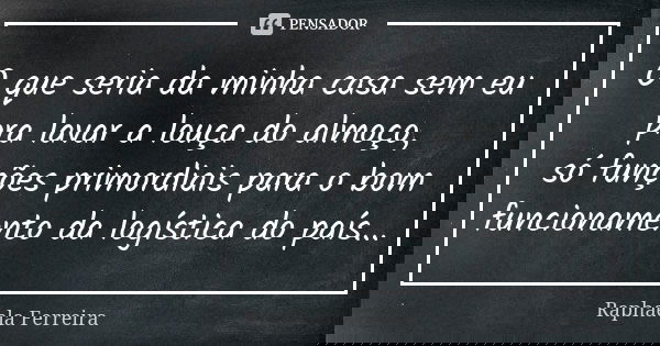 O que seria da minha casa sem eu pra lavar a louça do almoço, só funções primordiais para o bom funcionamento da logística do país...... Frase de Raphaela Ferreira.