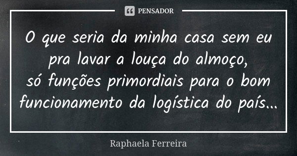 O que seria da minha casa sem eu pra lavar a louça do almoço, só funções primordiais para o bom funcionamento da logística do país...... Frase de Raphaela Ferreira.