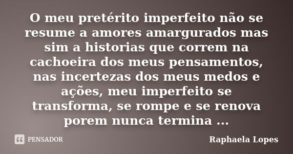 O meu pretérito imperfeito não se resume a amores amargurados mas sim a historias que correm na cachoeira dos meus pensamentos, nas incertezas dos meus medos e ... Frase de Raphaela Lopes.