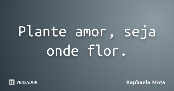 Plante amor, seja onde flor.... Frase de Raphaela Mota.