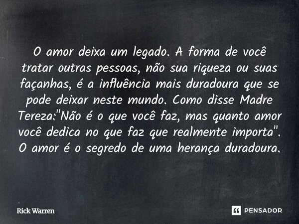 "O amor deixa um legado. A forma de você tratar outras pessoas, não sua riqueza ou suas façanhas, é a influência mais duradoura que se pode deixar neste mu... Frase de RaphaelaB.
