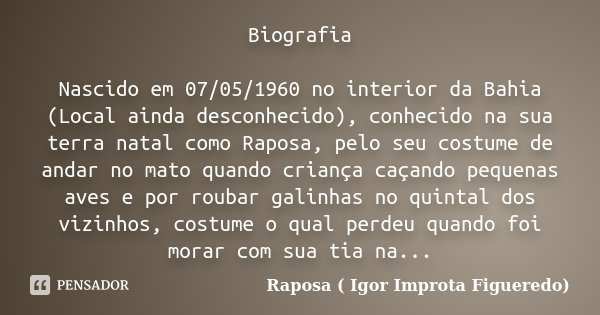 Biografia Nascido em 07/05/1960 no interior da Bahia (Local ainda desconhecido), conhecido na sua terra natal como Raposa, pelo seu costume de andar no mato qua... Frase de Raposa ( Igor Improta Figueredo).