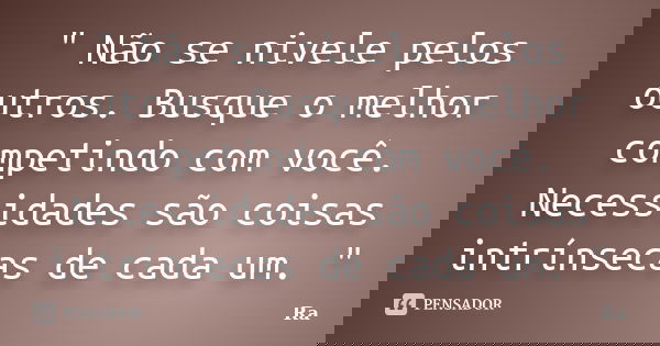 " Não se nivele pelos outros. Busque o melhor competindo com você. Necessidades são coisas intrínsecas de cada um. "... Frase de RA.