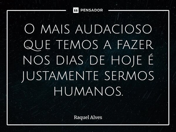 ⁠O mais audacioso que temos a fazer nos dias de hoje é justamente sermos humanos.... Frase de Raquel Alves.