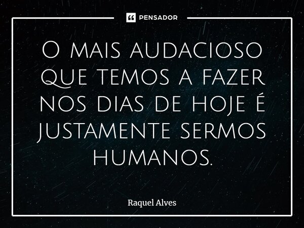 ⁠O mais audacioso que temos a fazer nos dias de hoje é justamente sermos humanos.... Frase de Raquel Alves.