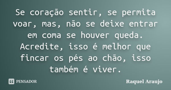 Se coração sentir, se permita voar, mas, não se deixe entrar em coma se houver queda. Acredite, isso é melhor que fincar os pés ao chão, isso também é viver.... Frase de Raquel Araujo.