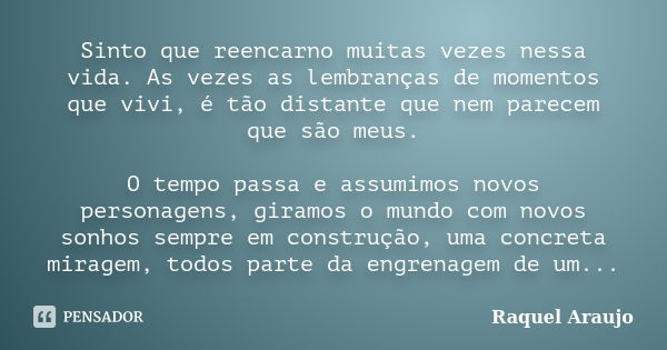 Sinto que reencarno muitas vezes nessa vida. As vezes as lembranças de momentos que vivi, é tão distante que nem parecem que são meus. O tempo passa e assumimos... Frase de Raquel Araujo.