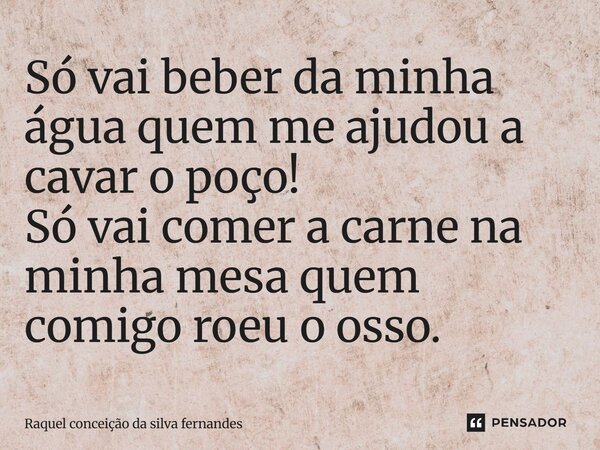 Só vai beber da minha água quem me ajudou a cavar o poço! Só vai comer a carne na minha mesa quem comigo roeu o osso.... Frase de Raquel conceição da silva fernandes.