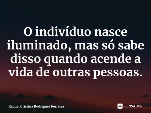 ⁠O indivíduo nasce iluminado, mas só sabe disso quando acende a vida de outras pessoas.... Frase de Raquel Cristina Rodrigues Ferreira.