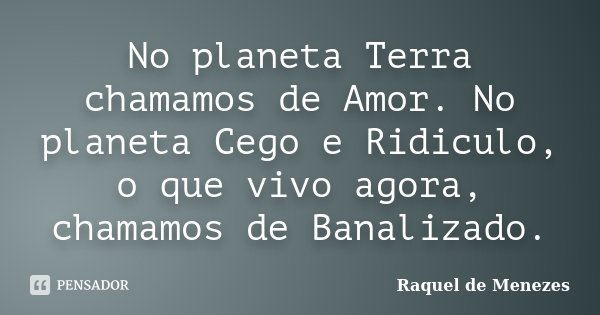 No planeta Terra chamamos de Amor. No planeta Cego e Ridiculo, o que vivo agora, chamamos de Banalizado.... Frase de Raquel de Menezes.