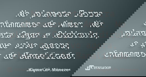 No planeta Terra chamamos de Amor. No planeta Cego e Ridiculo, o que vivo agora, chamamos de Banalizado.... Frase de Raquel de Menezes.