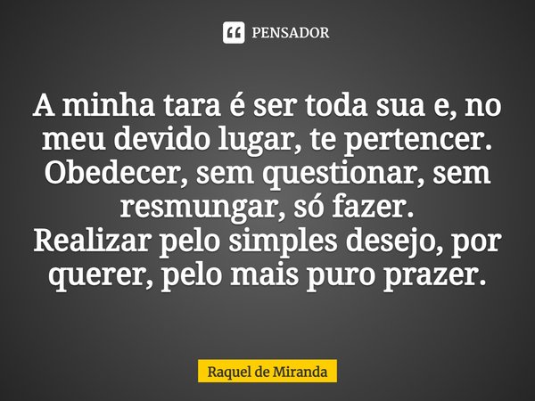 ⁠A minha tara é ser toda sua e, no meu devido lugar, te pertencer.
Obedecer, sem questionar, sem resmungar, só fazer.
Realizar pelo simples desejo, por querer, ... Frase de Raquel de Miranda.