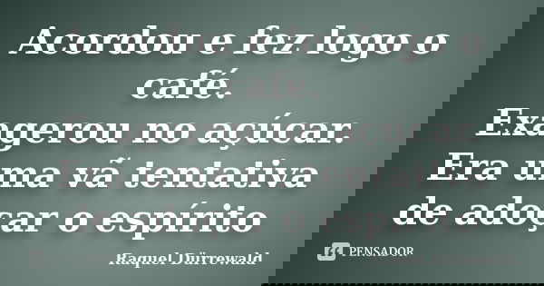 Acordou e fez logo o café. Exagerou no açúcar. Era uma vã tentativa de adoçar o espírito... Frase de Raquel Dürrewald.