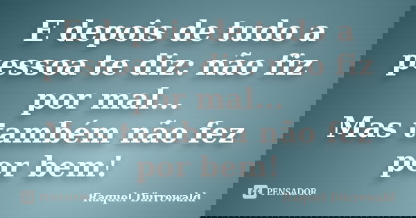 E depois de tudo a pessoa te diz: não fiz por mal... Mas também não fez por bem!... Frase de Raquel Dürrewald.