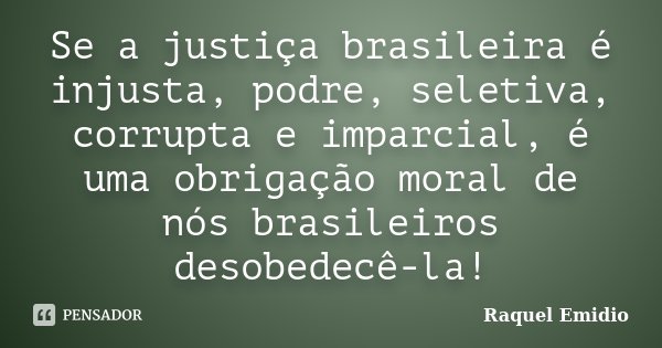 Se a justiça brasileira é injusta, podre, seletiva, corrupta e imparcial, é uma obrigação moral de nós brasileiros desobedecê-la!... Frase de Raquel Emidio.