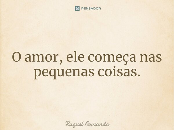 O amor, ele começa nas pequenas coisas.... Frase de Raquel Fernanda.