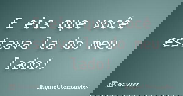 E eis que você estava la do meu lado!... Frase de Raquel Fernandes.