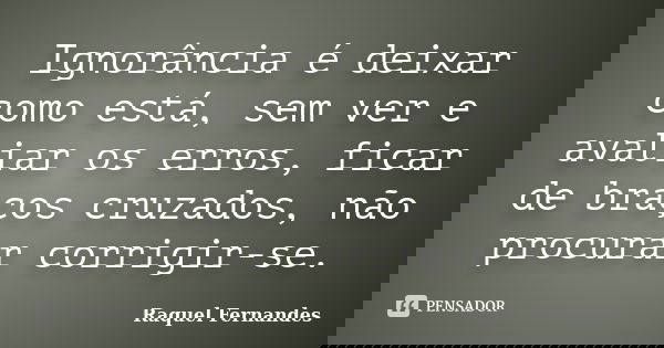 Ignorância é deixar como está, sem ver e avaliar os erros, ficar de braços cruzados, não procurar corrigir-se.... Frase de Raquel Fernandes.