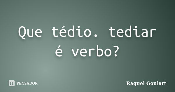 Que tédio. tediar é verbo?... Frase de Raquel Goulart.