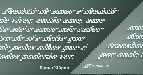 Desistir de amar é desistir de viver, então ame, ame muito até o amor não caber dentro de si e deixe que transborde pelos olhos que é por onde todos poderão ver... Frase de Raquel Magno.