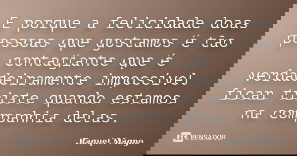 E porque a felicidade doas pessoas que gostamos é tão contagiante que é verdadeiramente impossível ficar triste quando estamos na companhia delas.... Frase de Raquel Magno.
