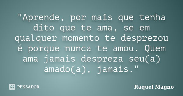 "Aprende, por mais que tenha dito que te ama, se em qualquer momento te desprezou é porque nunca te amou. Quem ama jamais despreza seu(a) amado(a), jamais.... Frase de Raquel Magno.