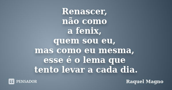 Renascer, não como a fenix, quem sou eu, mas como eu mesma, esse é o lema que tento levar a cada dia.... Frase de Raquel Magno.