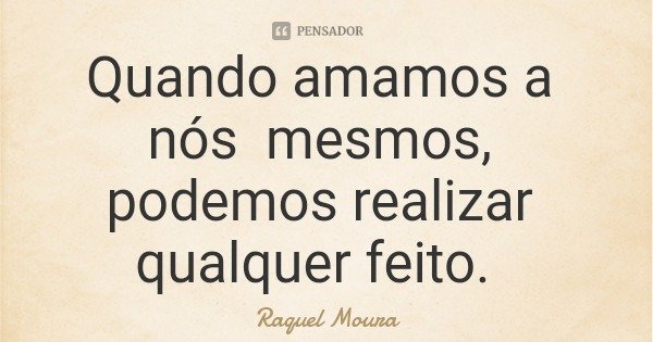 Quando amamos a nós mesmos, podemos realizar qualquer feito.... Frase de Raquel Moura.