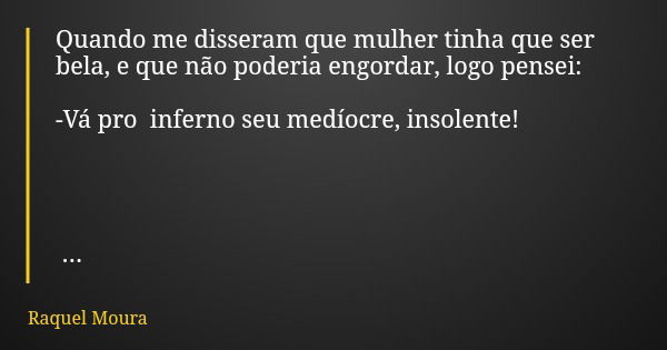 Quando me disseram que mulher tinha que ser bela, e que não poderia engordar, logo pensei: -Vá pro inferno seu medíocre, insolente!... Frase de Raquel Moura.