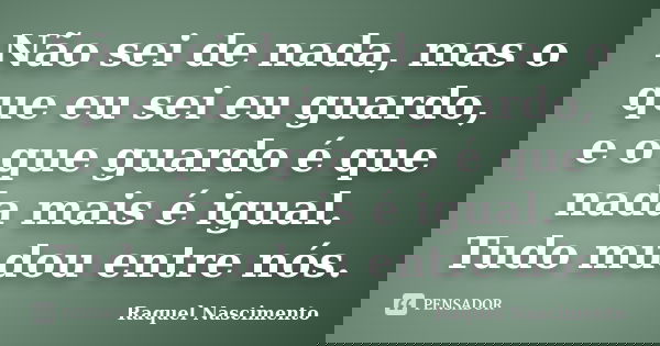 Não sei de nada, mas o que eu sei eu guardo, e o que guardo é que nada mais é igual. Tudo mudou entre nós.... Frase de Raquel Nascimento.