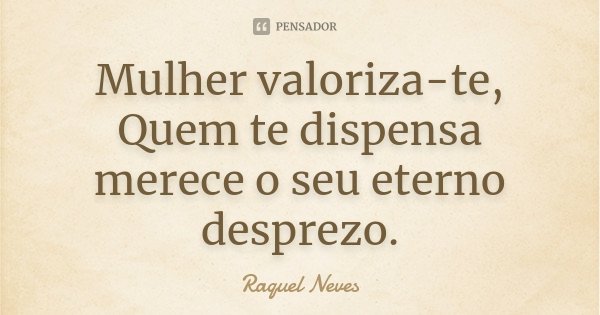 Mulher valoriza-te, Quem te dispensa merece o seu eterno desprezo.... Frase de Raquel Neves.