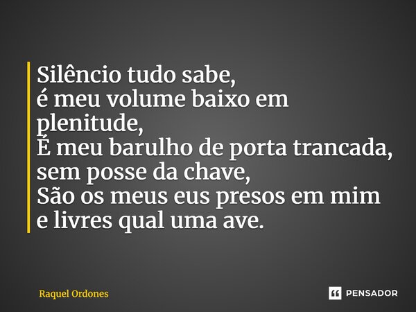 ⁠Silêncio tudo sabe, é meu volume baixo em plenitude, É meu barulho de porta trancada, sem posse da chave, São os meus eus presos em mim e livres qual uma ave.... Frase de Raquel Ordones.