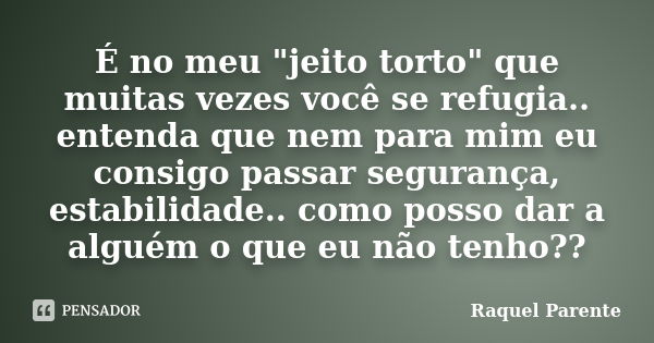 É no meu "jeito torto" que muitas vezes você se refugia.. entenda que nem para mim eu consigo passar segurança, estabilidade.. como posso dar a alguém... Frase de Raquel Parente.