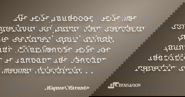 Se ele pudesse, ele me congelava só para ter certeza que estarei aqui ainda, quando finalmente ele se decidir e cansar de tentar repetir a mesma história...... Frase de Raquel Parente.