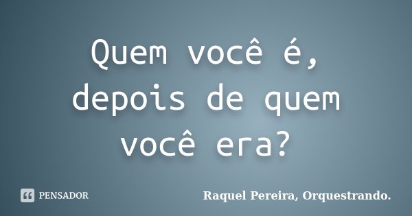 Quem você é, depois de quem você era?... Frase de Raquel Pereira, Orquestrando..