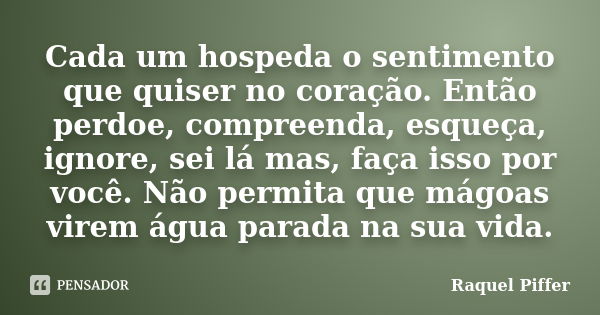 Cada um hospeda o sentimento que quiser no coração. Então perdoe, compreenda, esqueça, ignore, sei lá mas, faça isso por você. Não permita que mágoas virem água... Frase de Raquel Piffer.