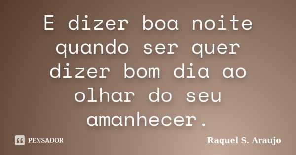 E dizer boa noite quando ser quer dizer bom dia ao olhar do seu amanhecer.... Frase de Raquel S. Araujo.