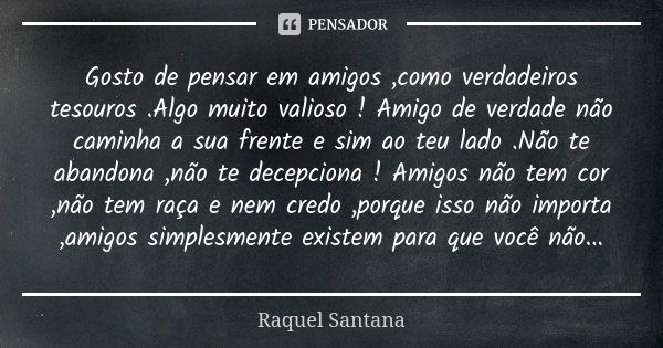 Gosto de pensar em amigos ,como verdadeiros tesouros .Algo muito valioso ! Amigo de verdade não caminha a sua frente e sim ao teu lado .Não te abandona ,não te ... Frase de Raquel Santana.