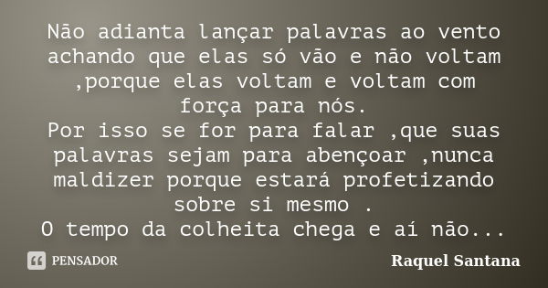 Não adianta lançar palavras ao vento achando que elas só vão e não voltam ,porque elas voltam e voltam com força para nós. Por isso se for para falar ,que suas ... Frase de Raquel Santana.