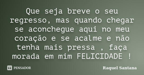 Que seja breve o seu regresso, mas quando chegar se aconchegue aqui no meu coração e se acalme e não tenha mais pressa , faça morada em mim FELICIDADE !... Frase de Raquel Santana.