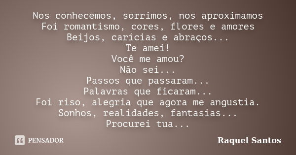 Nos conhecemos, sorrimos, nos aproximamos Foi romantismo, cores, flores e amores Beijos, carícias e abraços... Te amei! Você me amou? Não sei... Passos que pass... Frase de Raquel Santos.