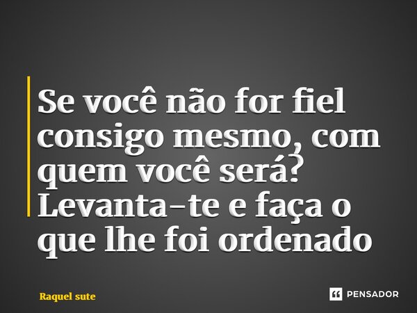 ⁠Se você não for fiel consigo mesmo, com quem você será? Levanta-te e faça o que lhe foi ordenado... Frase de Raquel sute.
