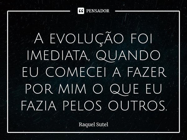 ⁠⁠A evolução foi imediata, quando eu comecei a fazer por mim o que eu fazia pelos outros.... Frase de Raquel Sutel.