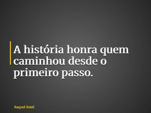 A história honra quem caminhou desde o primeiro passo.... Frase de Raquel Sutel.