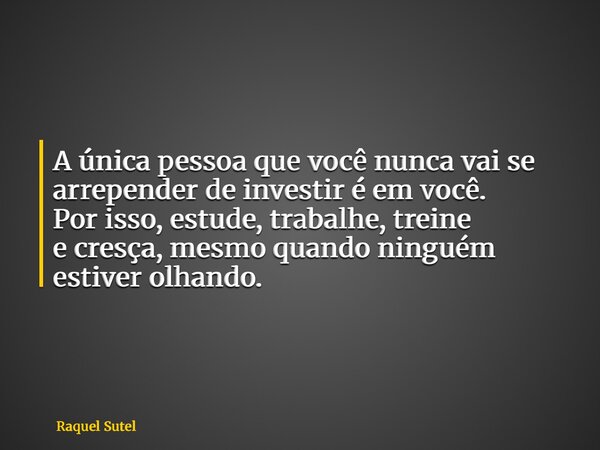 A única pessoa que você nunca vai se arrepender de investir é em você. Por isso, estude, trabalhe, treine e cresça, mesmo quando ninguém estiver olhando.... Frase de Raquel Sutel.