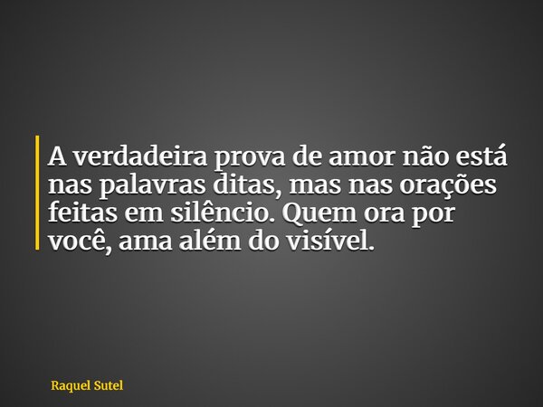A verdadeira prova de amor não está nas palavras ditas, mas nas orações feitas em silêncio. Quem ora por você, ama além do visível.... Frase de Raquel Sutel.