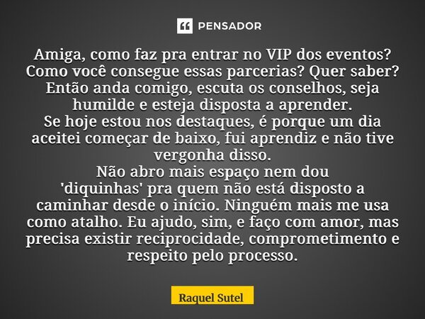 Amiga, como faz pra entrar no VIP dos eventos? Como você consegue essas parcerias? Quer saber? Então anda comigo, escuta os conselhos, seja humilde e esteja di... Frase de Raquel Sutel.