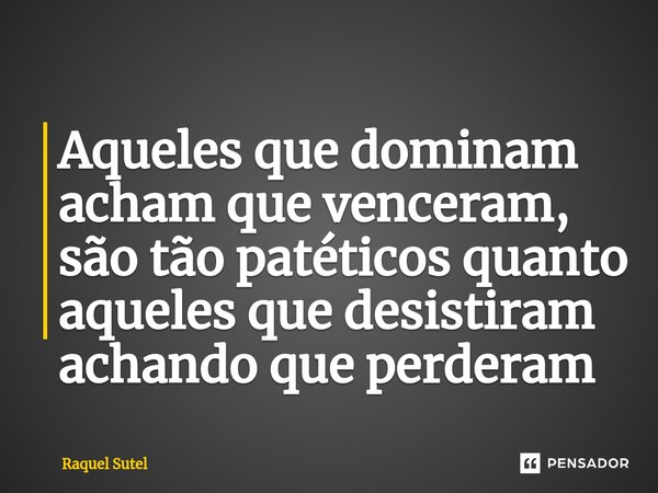 Aqueles que dominam acham que venceram, são tão patéticos quanto aqueles que desistiram achando que perderam... Frase de Raquel Sutel.