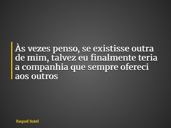 Às vezes penso, se existisse outra de mim, talvez eu finalmente teria a companhia que sempre ofereci aos outros... Frase de Raquel Sutel.