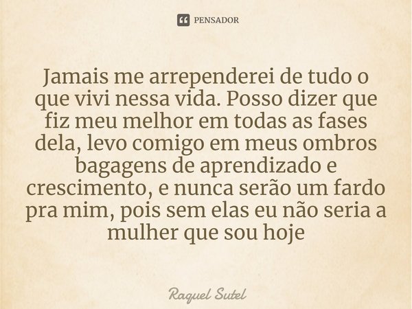 Jamais me arrependerei de tudo o que vivi nessa vida. Posso dizer que fiz meu melhor em todas as fases dela, levo comigo em meus ombros bagagens de aprendizado ... Frase de Raquel Sutel.